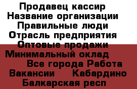 Продавец-кассир › Название организации ­ Правильные люди › Отрасль предприятия ­ Оптовые продажи › Минимальный оклад ­ 25 000 - Все города Работа » Вакансии   . Кабардино-Балкарская респ.